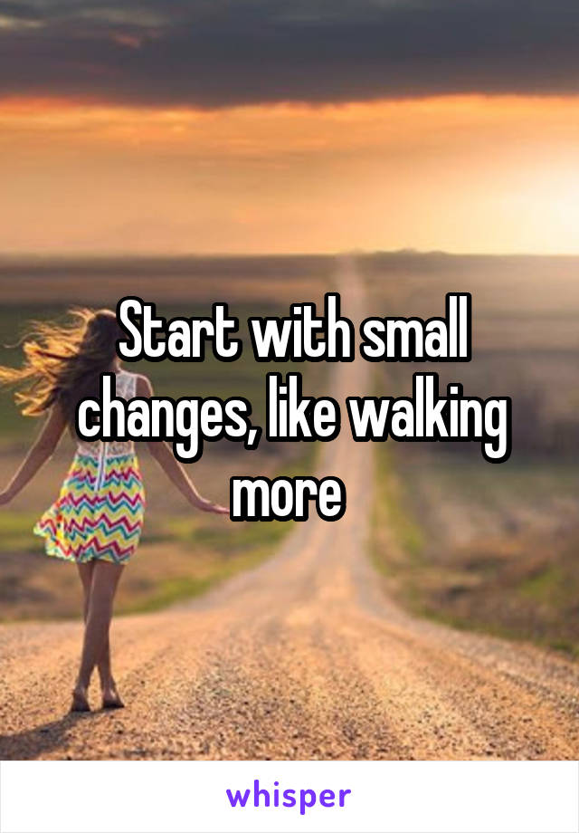 Start with small changes, like walking more 