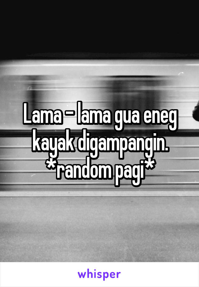 Lama - lama gua eneg kayak digampangin.
*random pagi*