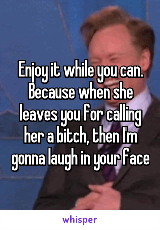 Enjoy it while you can. Because when she leaves you for calling her a bitch, then I'm gonna laugh in your face