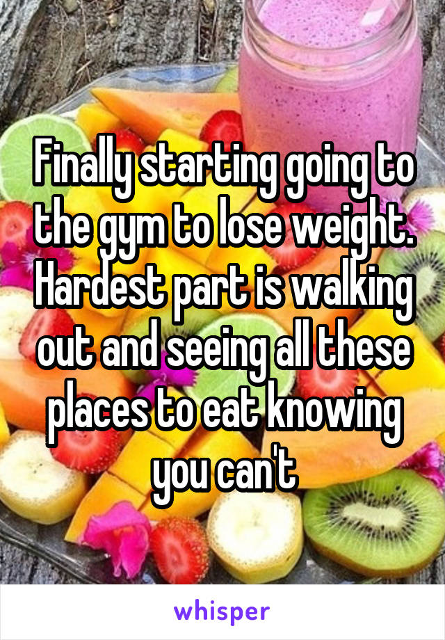 Finally starting going to the gym to lose weight. Hardest part is walking out and seeing all these places to eat knowing you can't