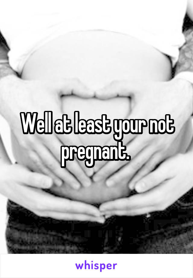 Well at least your not pregnant. 