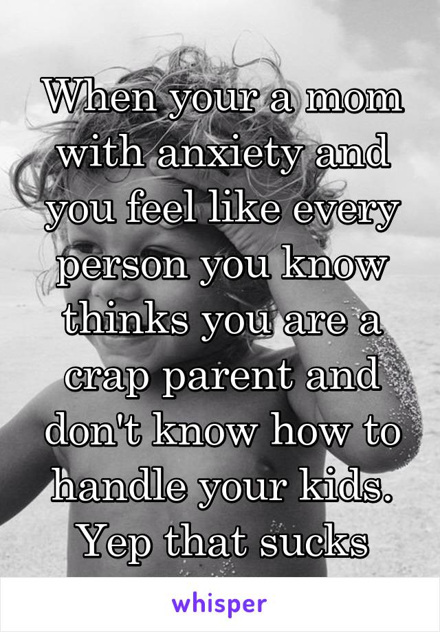 When your a mom with anxiety and you feel like every person you know thinks you are a crap parent and don't know how to handle your kids.
Yep that sucks