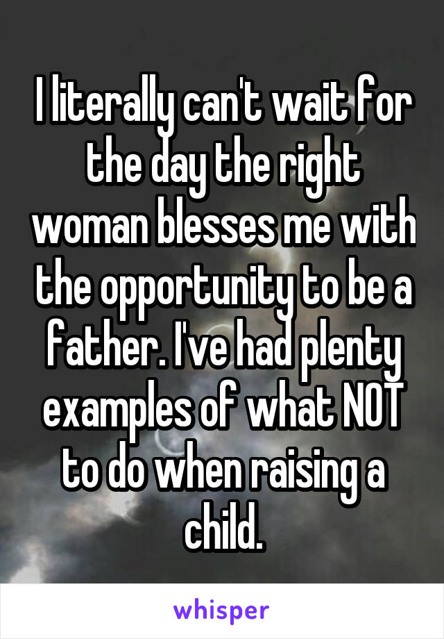 I literally can't wait for the day the right woman blesses me with the opportunity to be a father. I've had plenty examples of what NOT to do when raising a child.