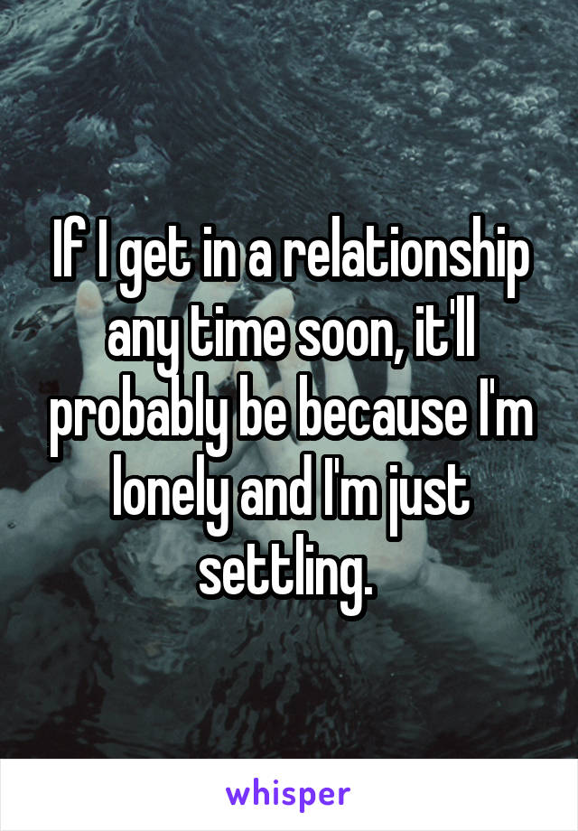 If I get in a relationship any time soon, it'll probably be because I'm lonely and I'm just settling. 