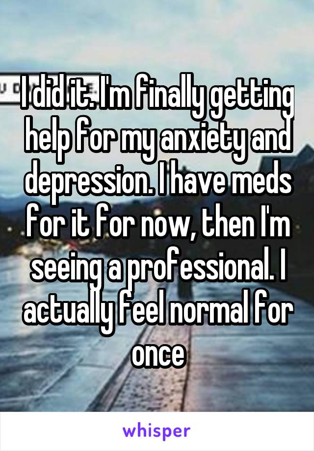 I did it. I'm finally getting help for my anxiety and depression. I have meds for it for now, then I'm seeing a professional. I actually feel normal for once