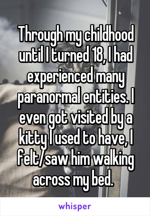 Through my childhood until I turned 18, I had experienced many paranormal entities. I even got visited by a kitty I used to have, I felt/saw him walking across my bed.  