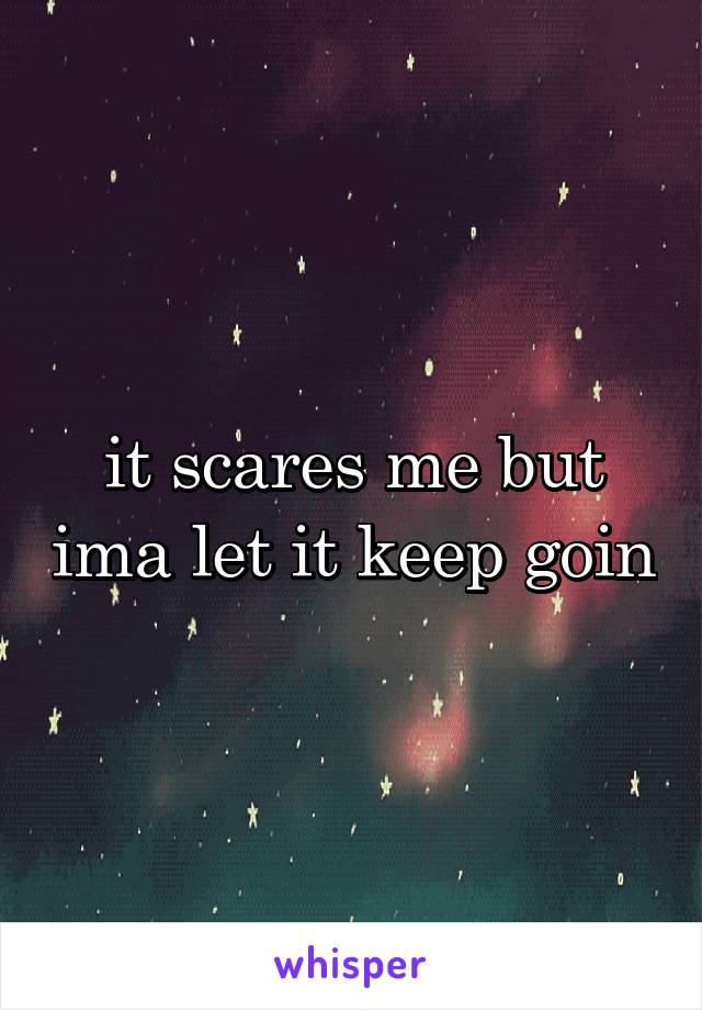 it scares me but ima let it keep goin