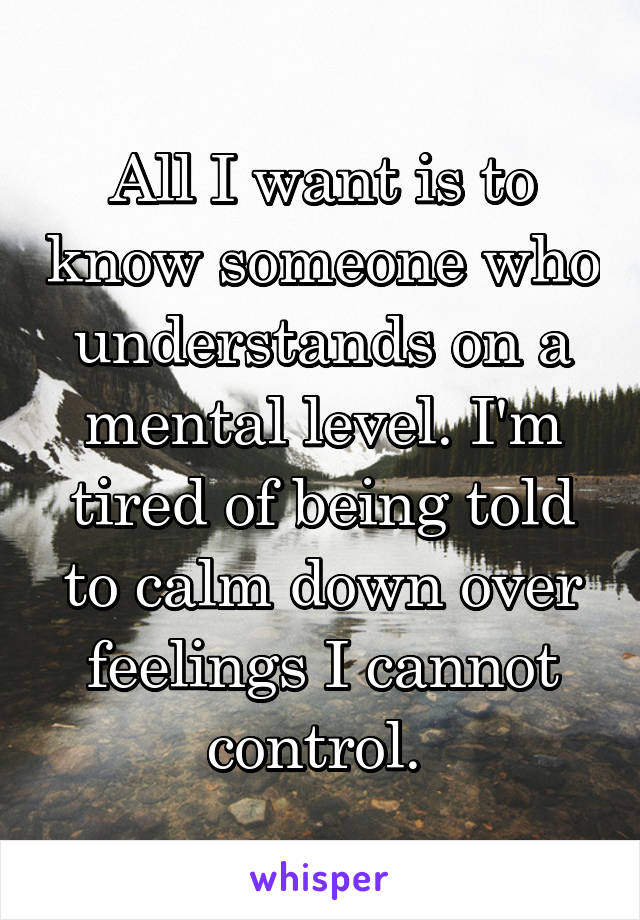 All I want is to know someone who understands on a mental level. I'm tired of being told to calm down over feelings I cannot control. 