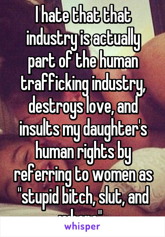 I hate that that industry is actually part of the human trafficking industry, destroys love, and insults my daughter's human rights by referring to women as "stupid bitch, slut, and whore". 
