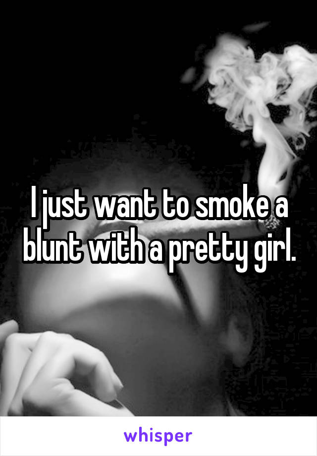 I just want to smoke a blunt with a pretty girl.