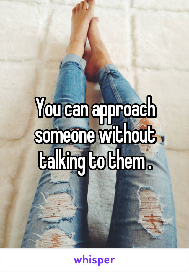 You can approach someone without talking to them .