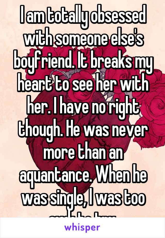 I am totally obsessed with someone else's boyfriend. It breaks my heart to see her with her. I have no right though. He was never more than an aquantance. When he was single, I was too awk to try.