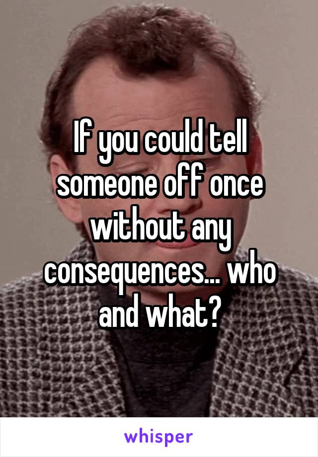 If you could tell someone off once without any consequences... who and what?