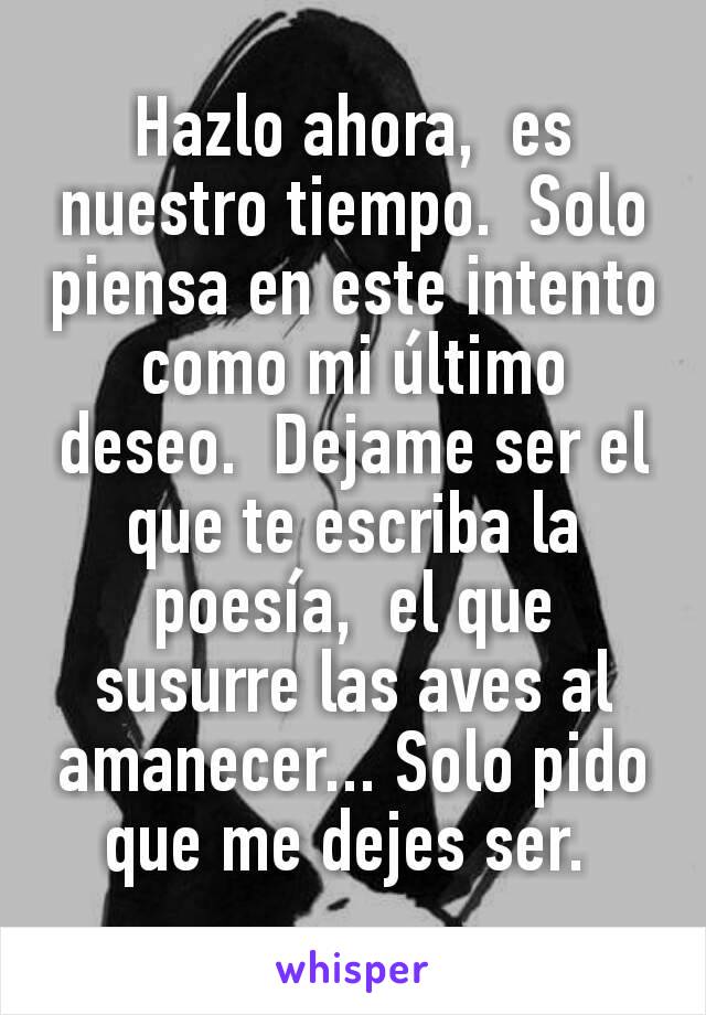 Hazlo ahora,  es nuestro tiempo.  Solo piensa en este intento como mi último deseo.  Dejame ser el que te escriba la poesía,  el que susurre las aves al amanecer... Solo pido que me dejes ser. 