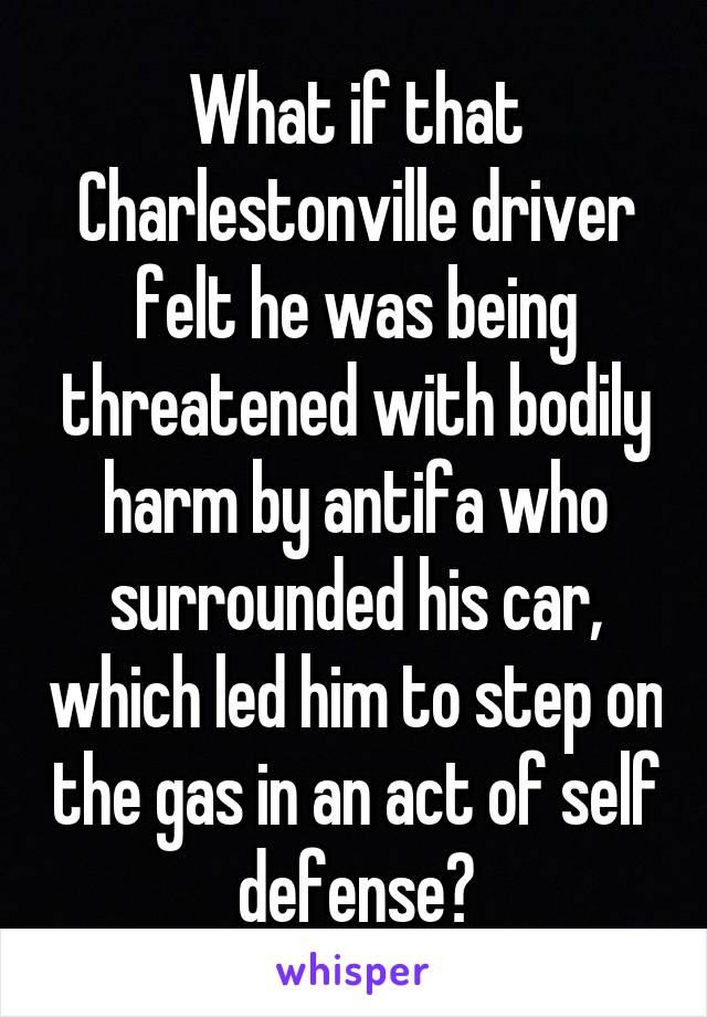 What if that Charlestonville driver felt he was being threatened with bodily harm by antifa who surrounded his car, which led him to step on the gas in an act of self defense?