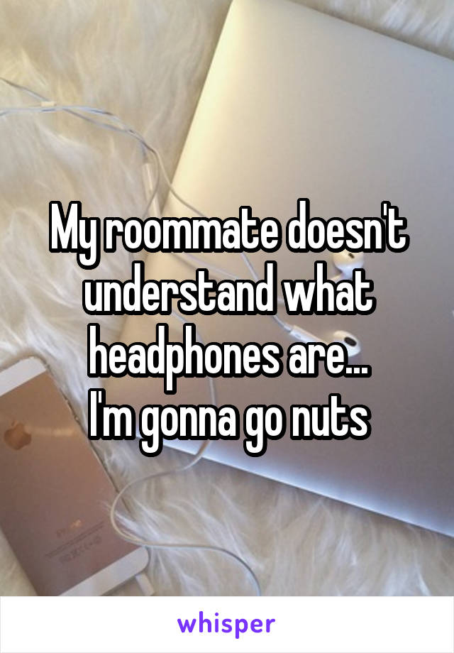 My roommate doesn't understand what headphones are...
I'm gonna go nuts