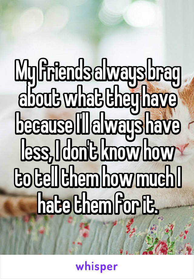 My friends always brag about what they have because I'll always have less, I don't know how to tell them how much I hate them for it.