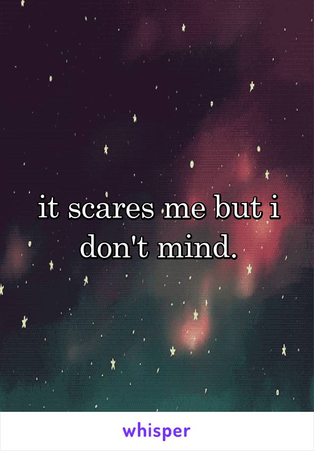 it scares me but i don't mind.