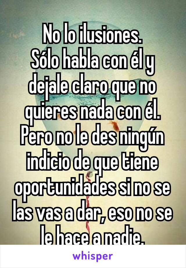 No lo ilusiones.
Sólo habla con él y dejale claro que no quieres nada con él.
Pero no le des ningún indicio de que tiene oportunidades si no se las vas a dar, eso no se le hace a nadie.