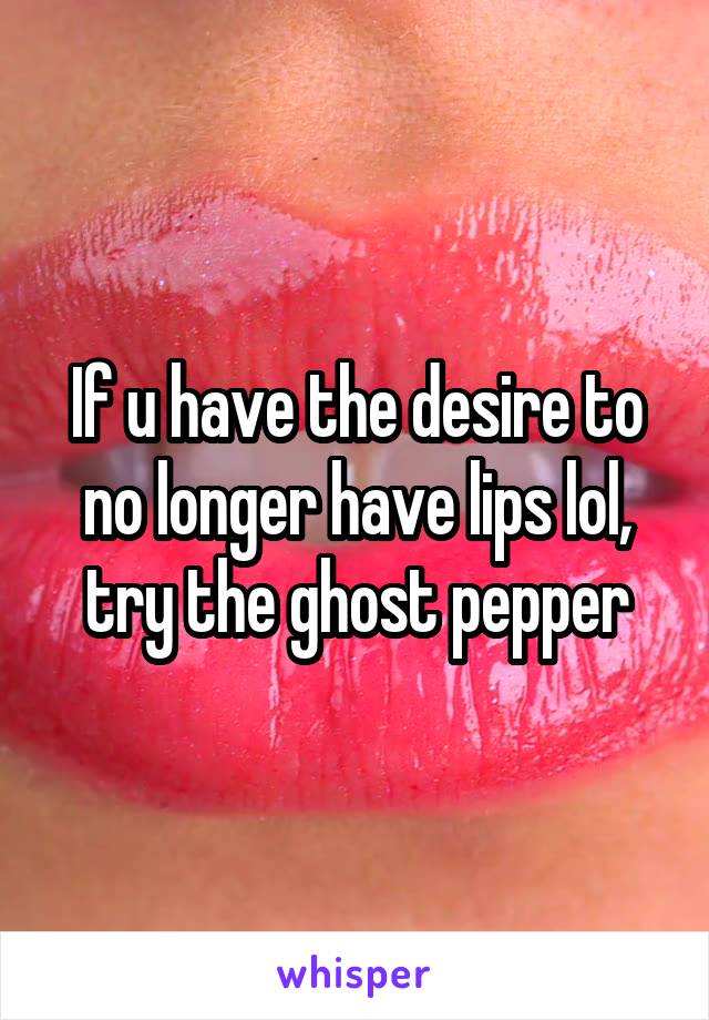 If u have the desire to no longer have lips lol, try the ghost pepper