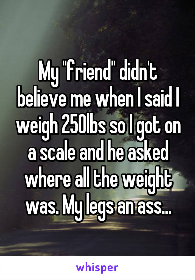 My "friend" didn't believe me when I said I weigh 250lbs so I got on a scale and he asked where all the weight was. My legs an ass...