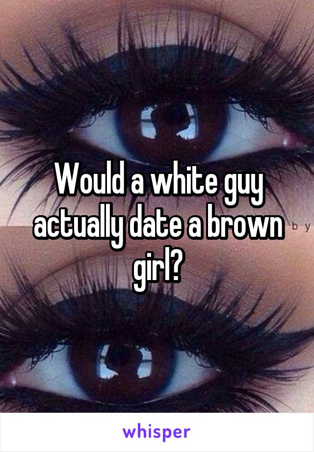 Would a white guy actually date a brown girl?