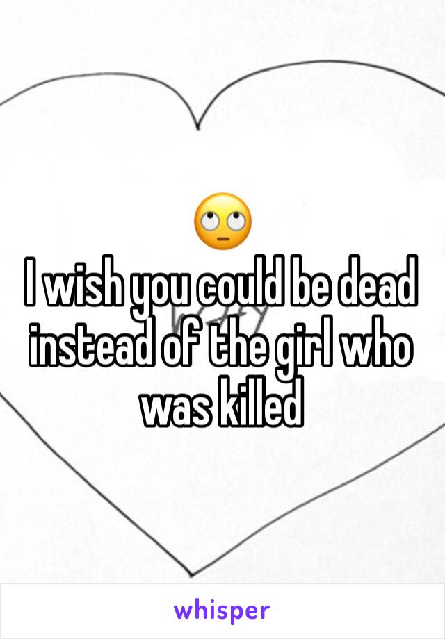 🙄 
I wish you could be dead instead of the girl who was killed 