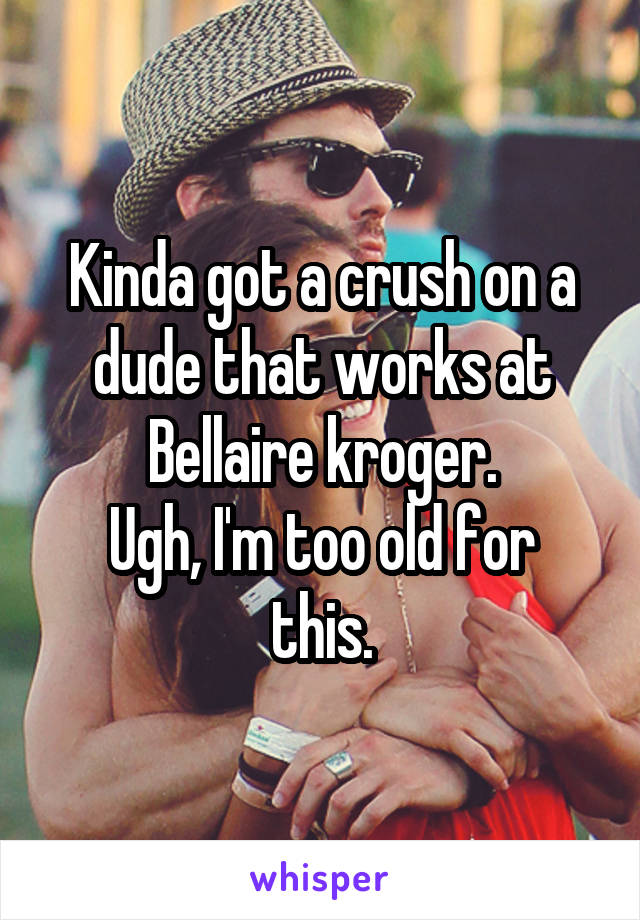 Kinda got a crush on a dude that works at Bellaire kroger.
Ugh, I'm too old for this.