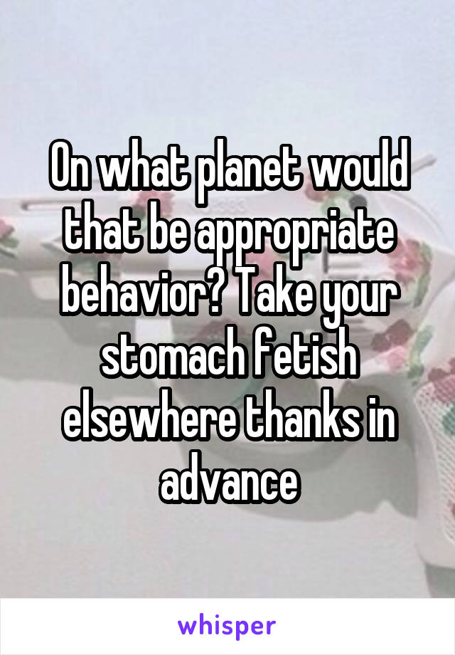 On what planet would that be appropriate behavior? Take your stomach fetish elsewhere thanks in advance