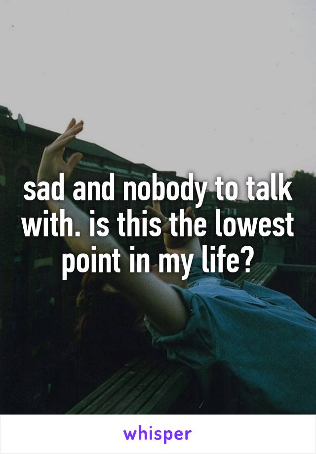 sad and nobody to talk with. is this the lowest point in my life?