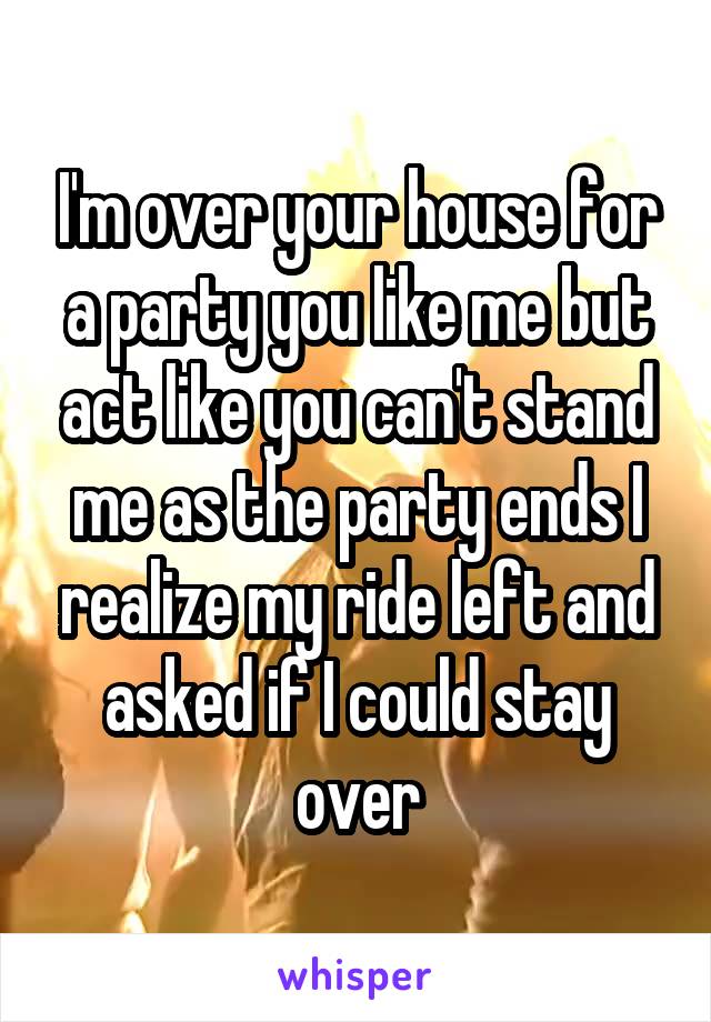 I'm over your house for a party you like me but act like you can't stand me as the party ends I realize my ride left and asked if I could stay over