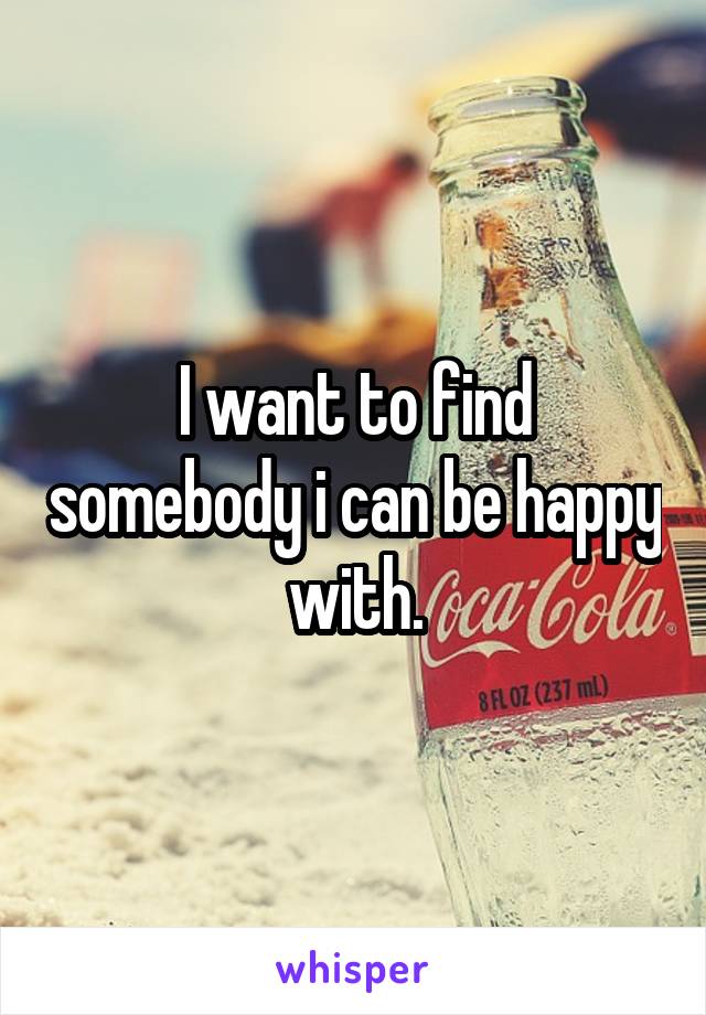 I want to find somebody i can be happy with.