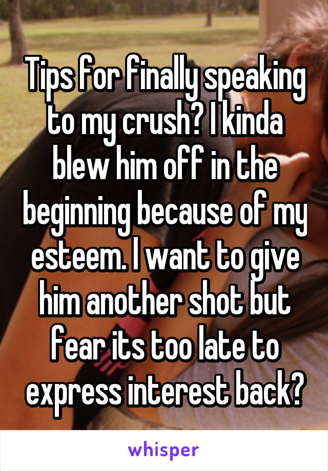 Tips for finally speaking to my crush? I kinda blew him off in the beginning because of my esteem. I want to give him another shot but fear its too late to express interest back?