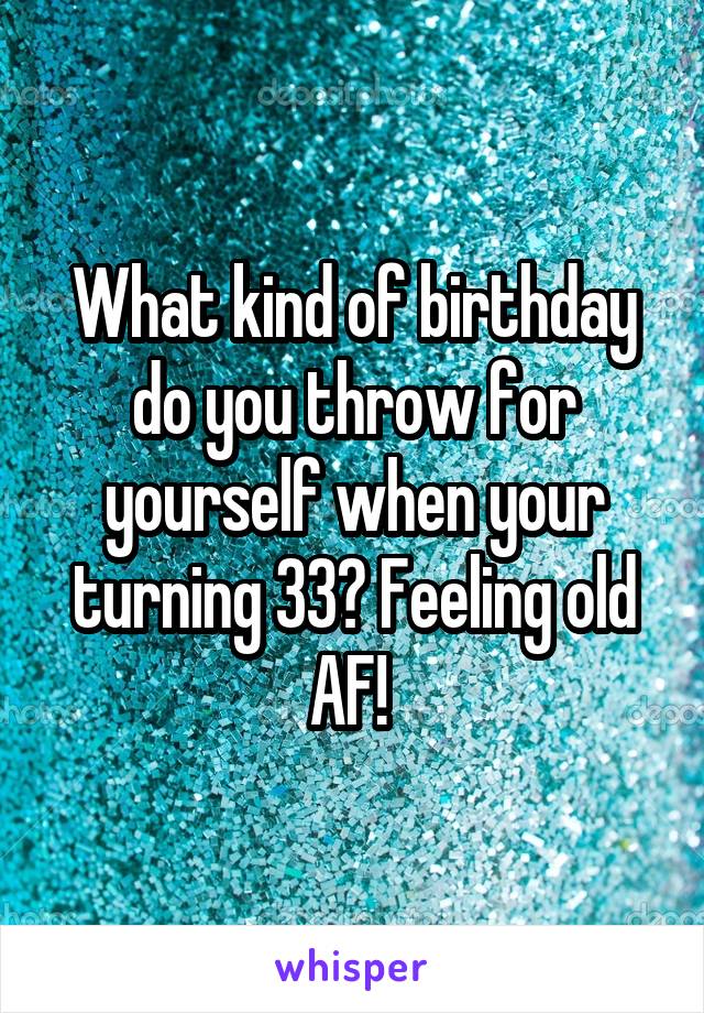 What kind of birthday do you throw for yourself when your turning 33? Feeling old AF! 