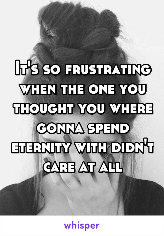 It's so frustrating when the one you thought you where gonna spend eternity with didn't care at all