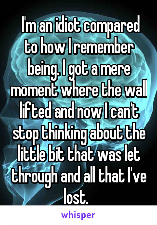  I'm an idiot compared to how I remember being. I got a mere moment where the wall lifted and now I can't stop thinking about the little bit that was let through and all that I've lost.  