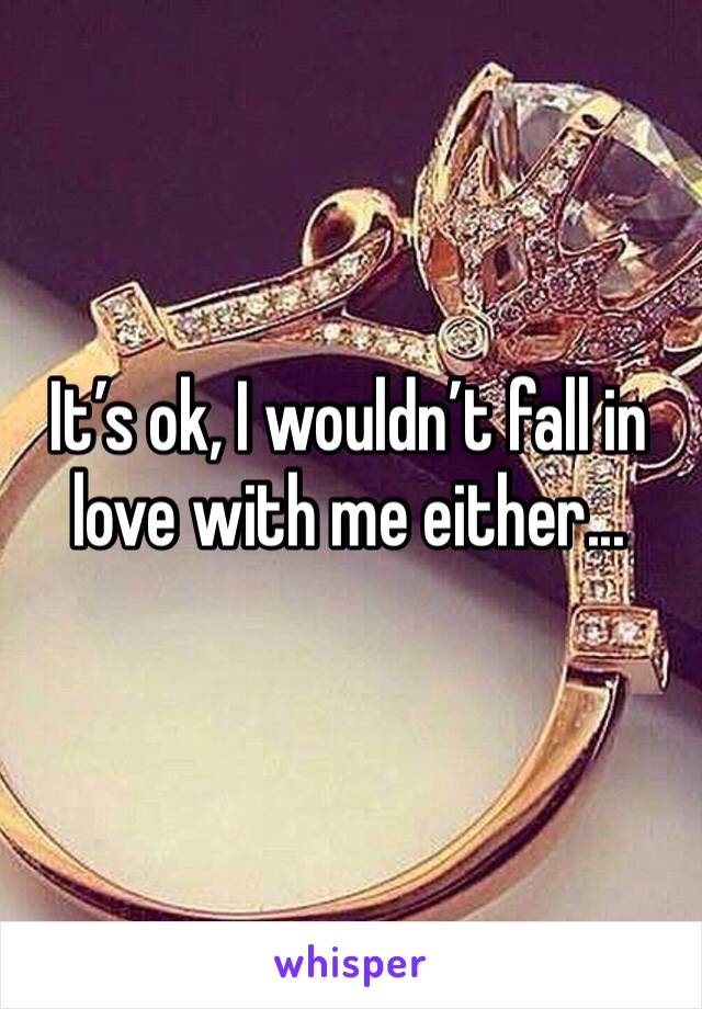 It’s ok, I wouldn’t fall in love with me either...