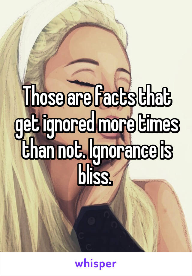 Those are facts that get ignored more times than not. Ignorance is bliss. 