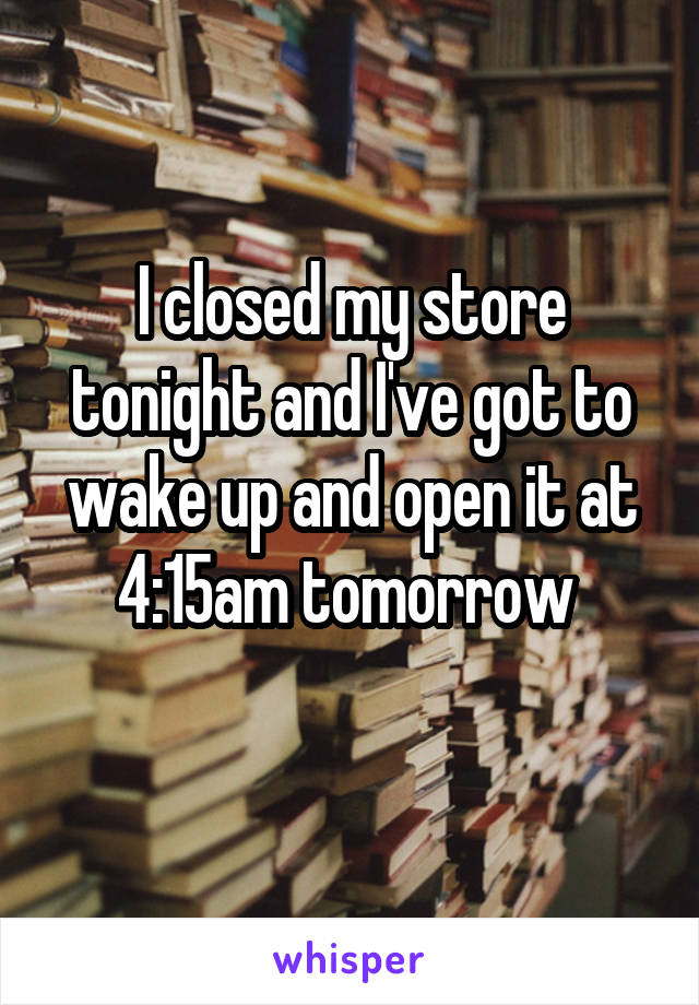 I closed my store tonight and I've got to wake up and open it at 4:15am tomorrow 
