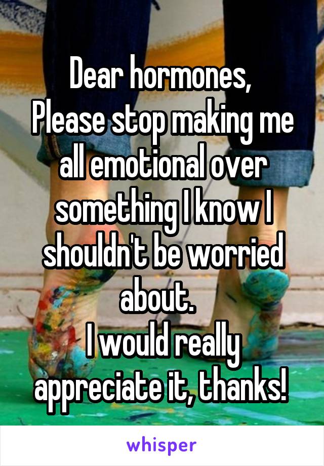 Dear hormones, 
Please stop making me all emotional over something I know I shouldn't be worried about.  
I would really appreciate it, thanks! 