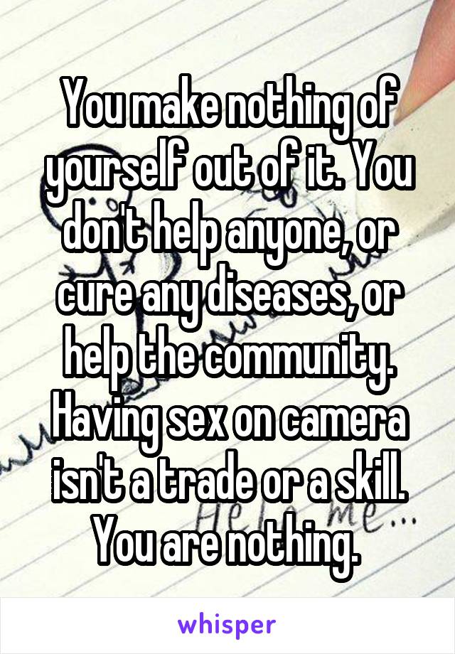You make nothing of yourself out of it. You don't help anyone, or cure any diseases, or help the community. Having sex on camera isn't a trade or a skill. You are nothing. 