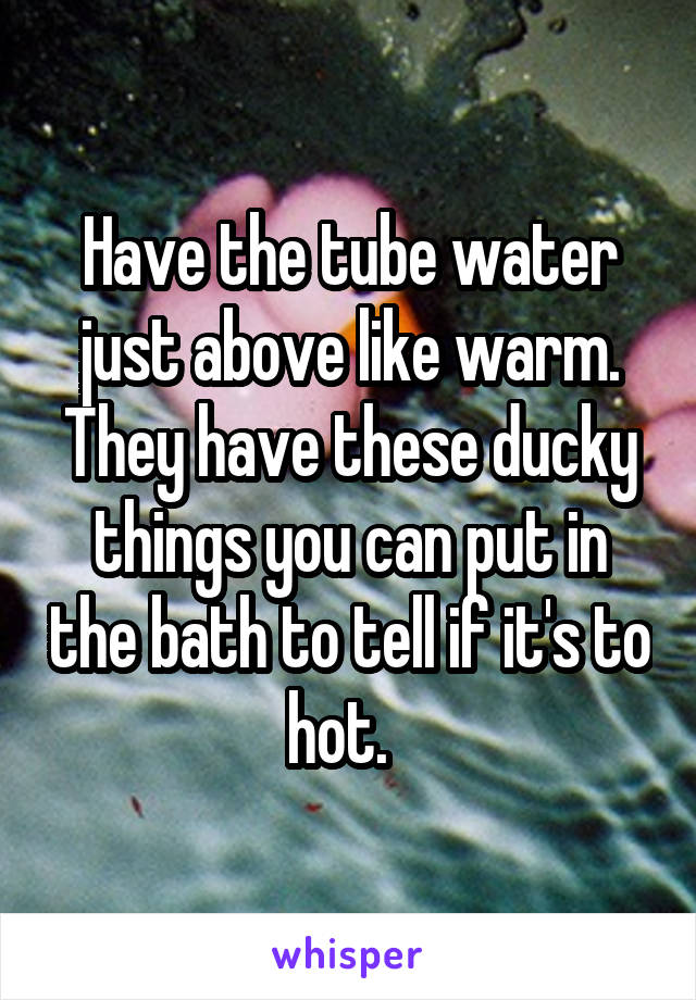 Have the tube water just above like warm. They have these ducky things you can put in the bath to tell if it's to hot.  