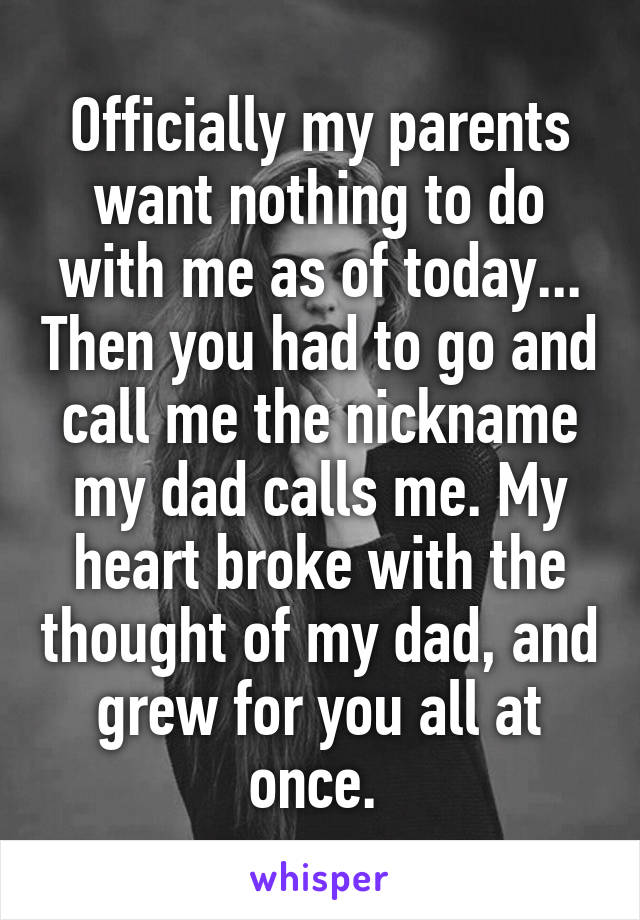 Officially my parents want nothing to do with me as of today... Then you had to go and call me the nickname my dad calls me. My heart broke with the thought of my dad, and grew for you all at once. 