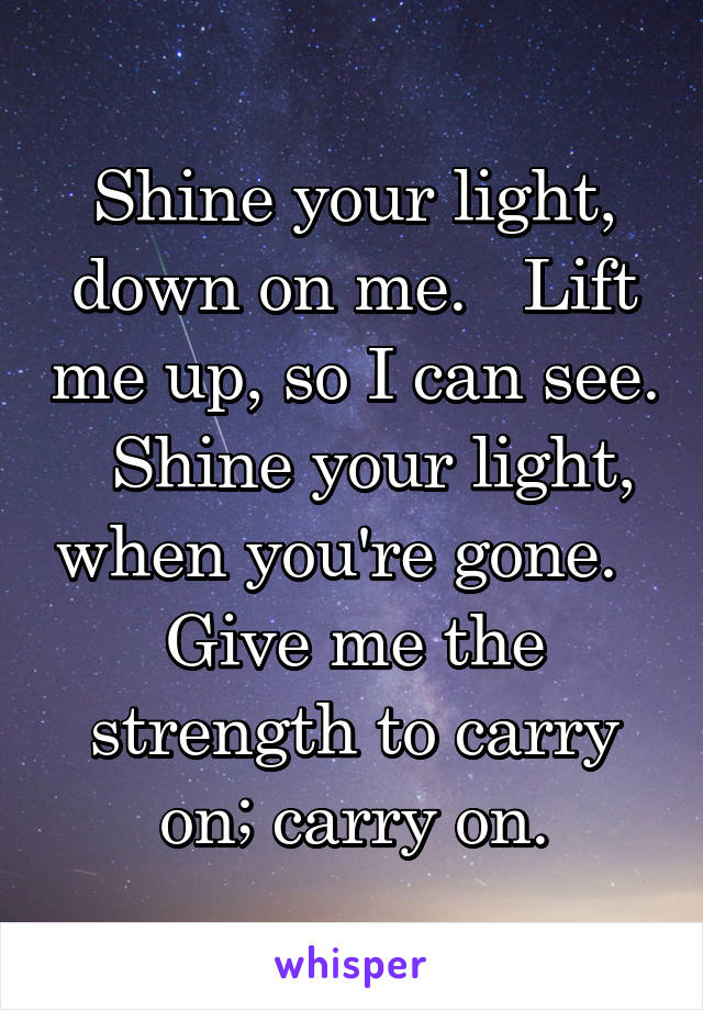 Shine your light, down on me.   Lift me up, so I can see.   Shine your light, when you're gone.   Give me the strength to carry on; carry on.