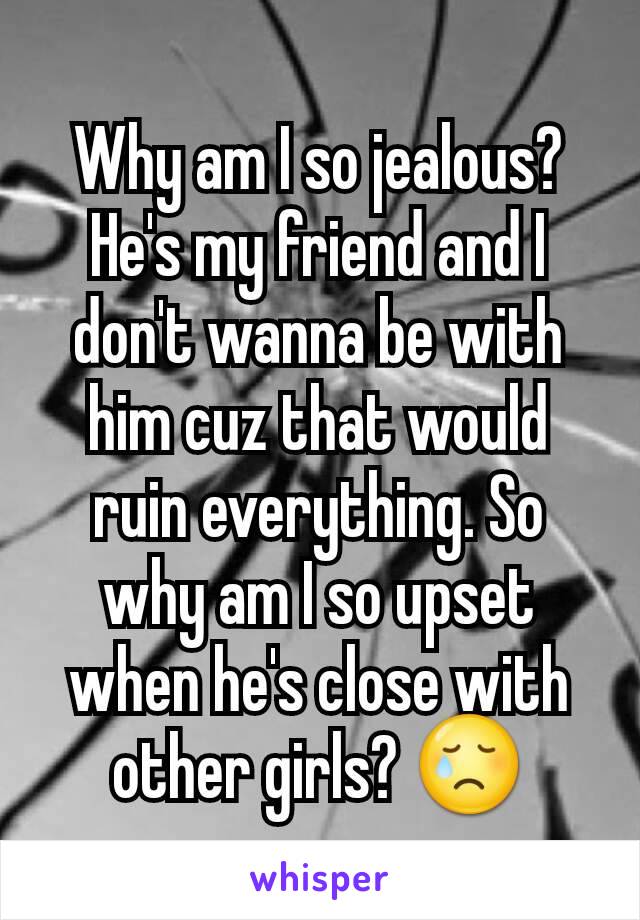 Why am I so jealous? He's my friend and I don't wanna be with him cuz that would ruin everything. So why am I so upset when he's close with other girls? 😢