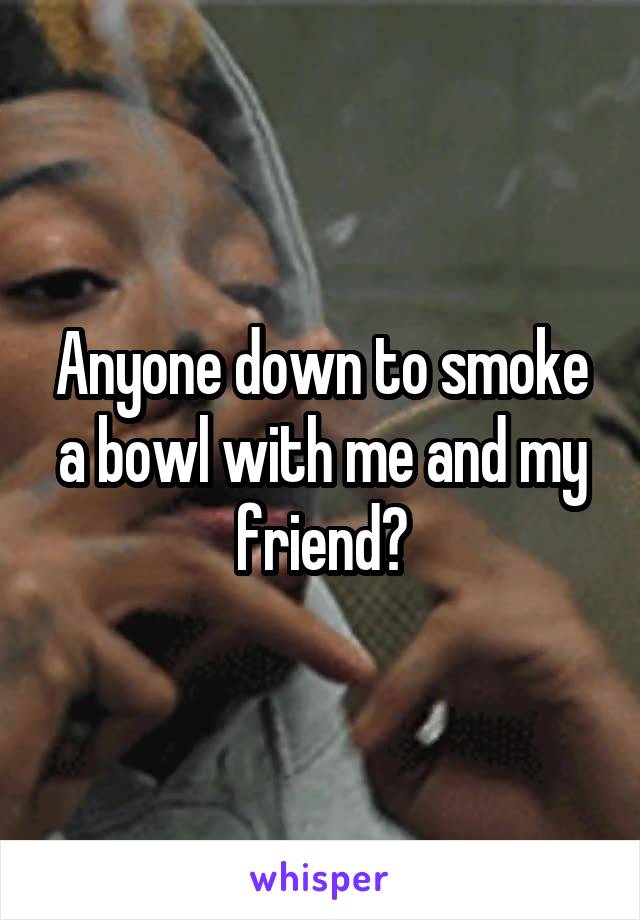 Anyone down to smoke a bowl with me and my friend?