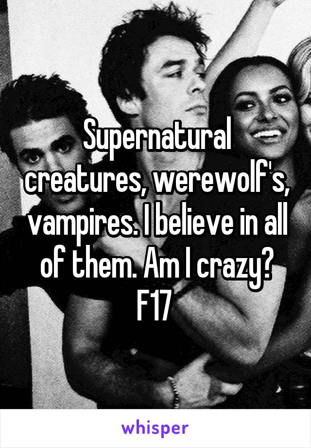 Supernatural creatures, werewolf's, vampires. I believe in all of them. Am I crazy? F17 