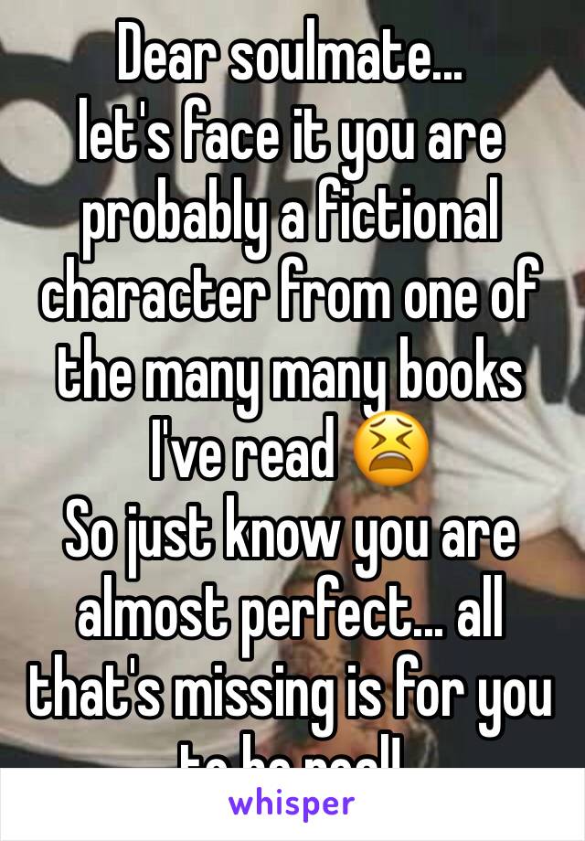 Dear soulmate... 
let's face it you are probably a fictional character from one of the many many books I've read 😫 
So just know you are almost perfect... all that's missing is for you to be real!