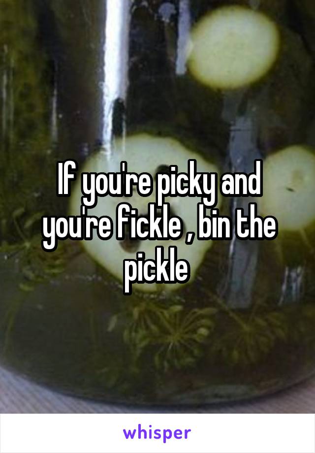 If you're picky and you're fickle , bin the pickle 