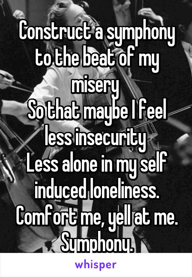 Construct a symphony to the beat of my misery 
So that maybe I feel less insecurity 
Less alone in my self induced loneliness. Comfort me, yell at me. Symphony.